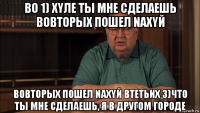 во 1) xyлe ты мне сделаешь вовторых пошел naxyй вовторых пошел naxyй втетьих 3)что ты мне сделаешь, я в другом городе