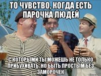 то чувство, когда есть парочка людей с которыми ты можешь не только прибухивать, но быть простым без заморочек