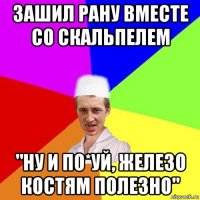 зашил рану вместе со скальпелем "ну и по*уй, железо костям полезно"