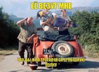 её везут мне Что-бы я по трогал её за её пышную попку