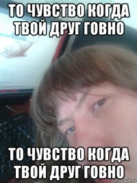 то чувство когда твой друг говно то чувство когда твой друг говно