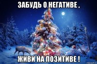 забудь о негативе , живи на позитиве !