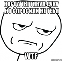 когда ты тянул руку ,но спросили не тебя wtf