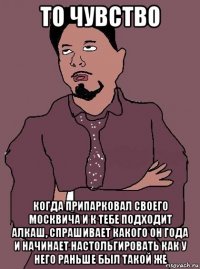 то чувство когда припарковал своего москвича и к тебе подходит алкаш, спрашивает какого он года и начинает настольгировать как у него раньше был такой же