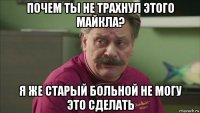 почем ты не трахнул этого майкла? я же старый больной не могу это сделать