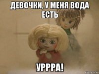 девочки, у меня вода есть уррра!