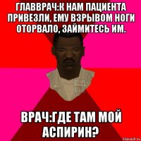 главврач:к нам пациента привезли, ему взрывом ноги оторвало, займитесь им. врач:где там мой аспирин?