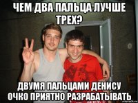 чем два пальца лучше трех? двумя пальцами денису очко приятно разрабатывать