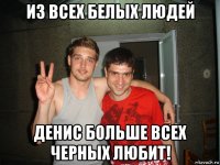 из всех белых людей денис больше всех черных любит!