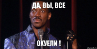 ДА, ВЫ, ВСЕ ОХУЕЛИ !