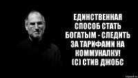 единственная способ стать богатым - следить за тарифами на коммуналку!
(с) Стив Джобс