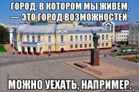 город, в котором мы живем, — это город возможностей. можно уехать, например.