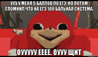 уху у меня 5 баллов по егэ. но потом спомнил что на егэ 100 бальная система. оууууу ееее. оууу щит