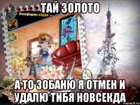 тай золото а то зобаню я отмен и удалю тибя новсекда