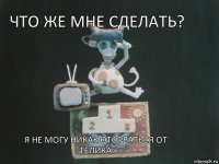 Что же мне сделать? Я не могу никак оторваться от телика