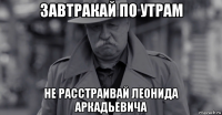 завтракай по утрам не расстраивай леонида аркадьевича