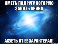 иметь подругу которую завять арина ахуеть от её характера!!!