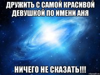 дружить с самой красивой девушкой по имени аня ничего не сказать!!!