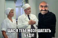  щас я тебе мозг шатать буду!