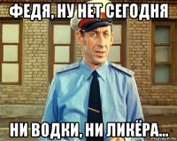 федя, ну нет сегодня ни водки, ни ликёра...
