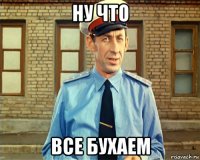 ну что все бухаем