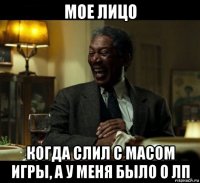 мое лицо когда слил с масом игры, а у меня было 0 лп