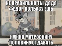 не правильно ты дядя фёдор колбасу ешь нужно матроскину половину отдавать