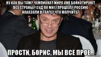 ну как вы там? чемпионат мира уже бойкотируют все страны? суд по mh17 прошёл? россию наказали в гааге? что молчите? прости, борис, мы все прое...