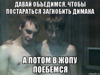 давай объедимся, чтобы постараться загнобить димана а потом в жопу поебемся