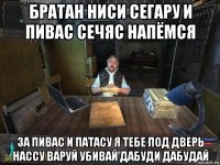 братан ниси сегару и пивас сечяс напёмся за пивас и патасу я тебе под дверь нассу варуй убивай дабуди дабудай