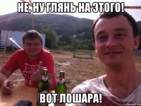 не, ну глянь на этого! вот лошара!