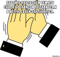 давайте похлопаем тем,кто скоро от зависти подавится.и в желче своей захлебнется. 