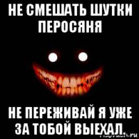 не смешать шутки перосяня не переживай я уже за тобой выехал.