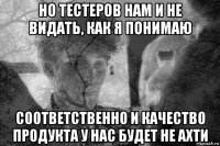 но тестеров нам и не видать, как я понимаю соответственно и качество продукта у нас будет не ахти