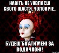 навіть не уявляєш свого щастя, чоловіче.. будеш бігати мені за водичкою!