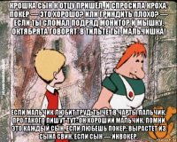 крошка сын к отцу пришёл, и спросила кроха: покер — это хорошо? или гриндить плохо? — если ты сломал подряд монитор и мышку, октябрята говорят: в тильте ты, мальчишка! если мальчик любит труд, тычет в чарты пальчик, про такого пишут тут: он хороший мальчик. помни это каждый сын. если любешь покер: вырастет из сына свин, если сын — инвокер.