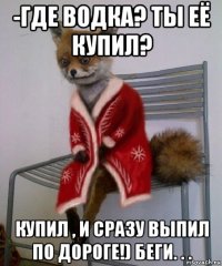 -где водка? ты её купил? купил , и сразу выпил по дороге!) беги. . .