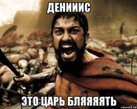 денииис это царь бляяяять