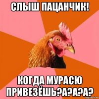 слыш пацанчик! когда мурасю привезёшь?а?а?а?