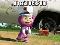 я тебя вскрою 