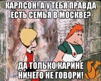 карлсон! а у тебя правда есть семья в москве? да только карине ничего не говори!