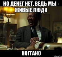 но денег нет, ведь мы - живые люди ноггано