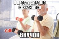 я просто хорошо сохранился внучок