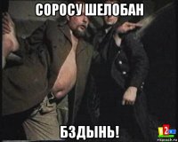 соросу шелобан бздынь!