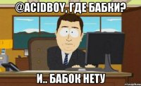 @acidboy, где бабки? и.. бабок нету