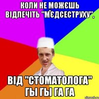 коли не можєшь відлечіть "мєдсеструху", від "стоматолога" гы гы га га