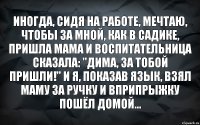 Иногда, сидя на работе, мечтаю, чтобы за мной, как в садике, пришла мама и воспитательница сказала: "Дима, за тобой пришли!" И я, показав язык, взял маму за ручку и вприпрыжку пошёл домой...