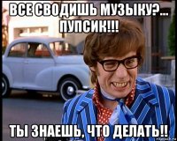 все сводишь музыку?... пупсик!!! ты знаешь, что делать!!