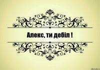 Алекс, ти дебіл !