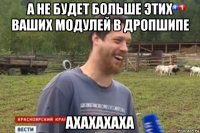 а не будет больше этих ваших модулей в дропшипе ахахахаха